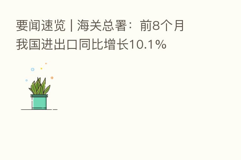 要闻速览 | 海关总署:前8个月我国进出口同比增长10.1%