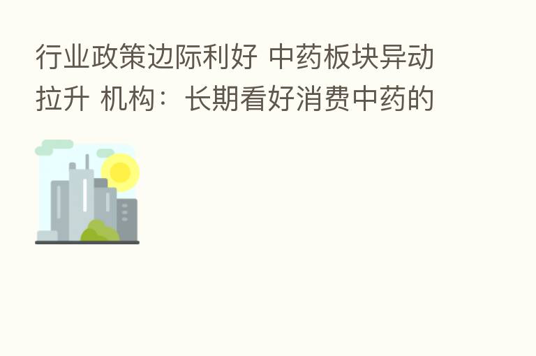 行业政策边际利好 中药板块异动拉升 机构:长期看好消费中药的成长性