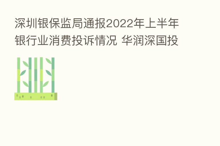 深圳银保监局通报2022年上半年银行业消费投诉情况 华润深国投信托投诉量位列非银机构首位