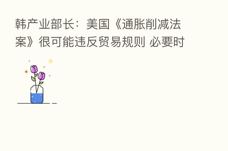 韩产业部长:美国《通胀削减法案》很可能违反贸易规则 必要时将向世贸组织提起诉讼