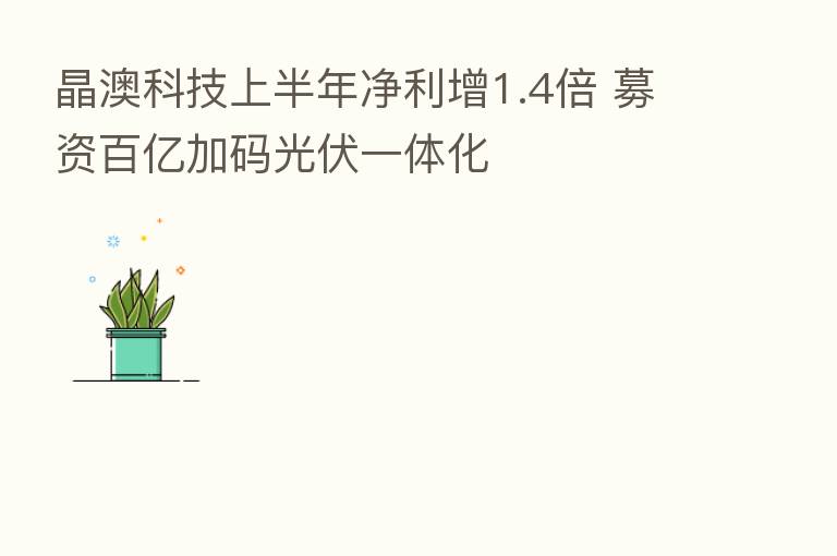 晶澳科技上半年净利增1.4倍 募资百亿加码光伏一体化