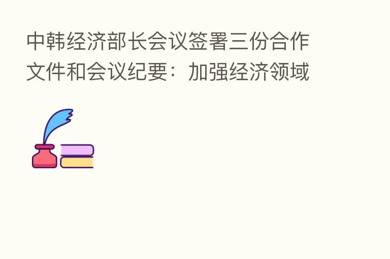 中韩经济部长会议签署三份合作文件和会议纪要:加强经济领域、产业链供应链合作