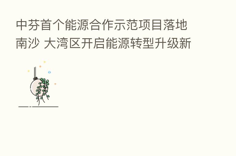 中芬首个能源合作示范项目落地南沙 大湾区开启能源转型升级新篇章