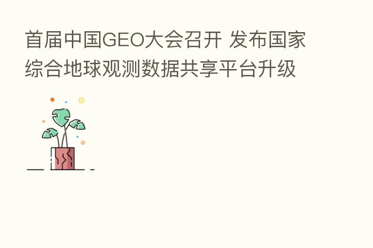 首届中国GEO大会召开 发布国家综合地球观测数据共享平台升级版网站