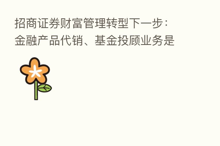 招商证券财富管理转型下一步：金融产品代销、基金投顾业务是主战场