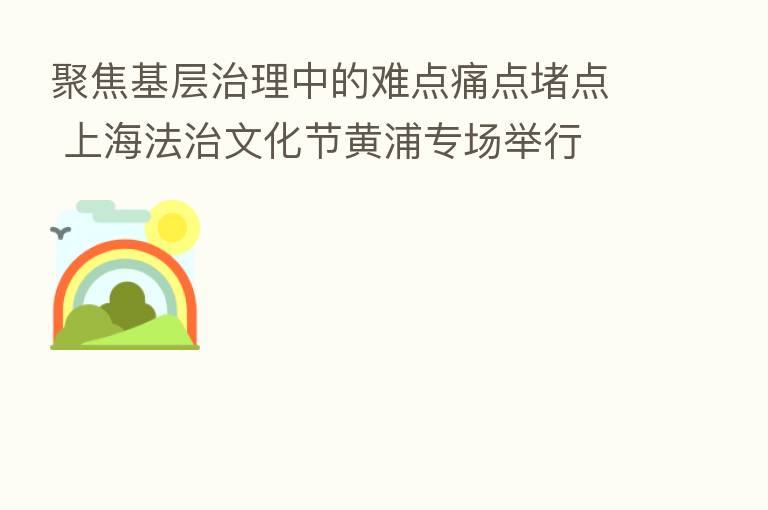 聚焦基层治理中的难点痛点堵点 上海法治文化节黄浦专场举行