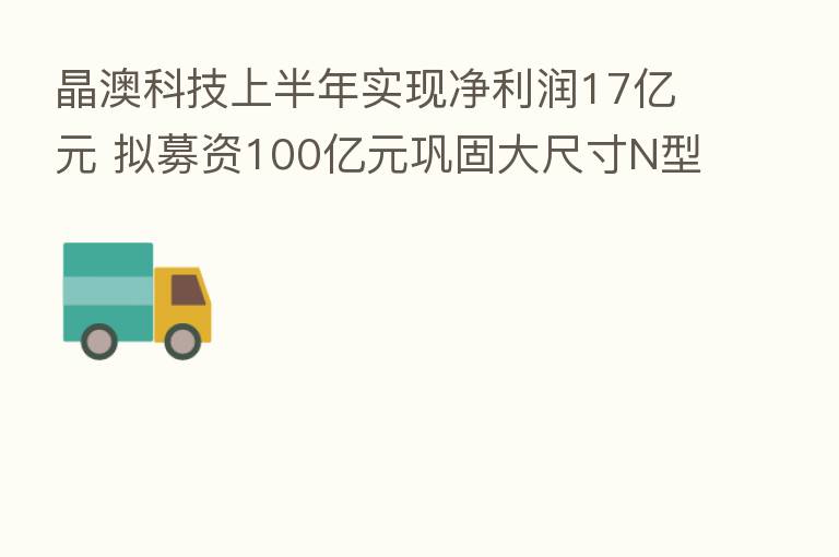 晶澳科技上半年实现净利润17亿元 拟募资100亿元巩固大尺寸N型产品优势
