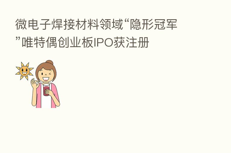 微电子焊接材料领域“隐形冠军”唯特偶创业板IPO获注册