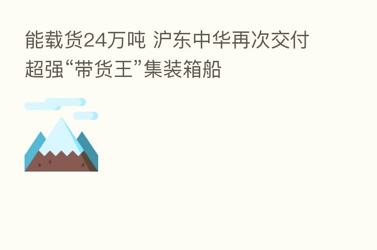 能载货24万吨 沪东中华再次交付超强“带货王”集装箱船