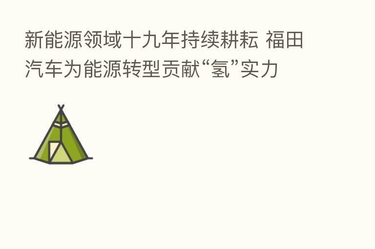 新能源领域十九年持续耕耘 福田汽车为能源转型贡献“氢”实力