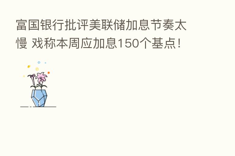 富国银行批评美联储加息节奏太慢 戏称本周应加息150个基点！