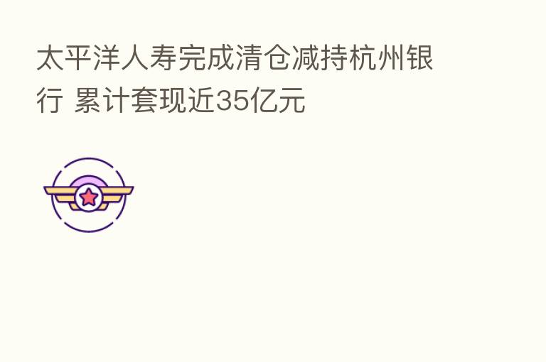太平洋人寿完成清仓减持杭州银行 累计套现近35亿元