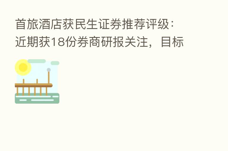 首旅酒店获民生证券推荐评级：近期获18份券商研报关注，目标均价涨幅32.99%