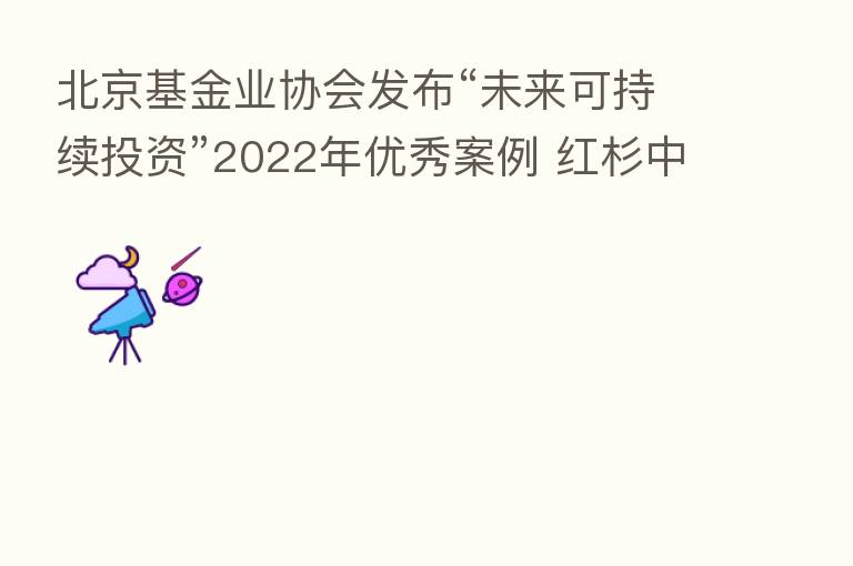 北京基金业协会发布“未来可持续投资”2022年优秀案例 红杉中国等20家首批上榜