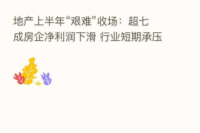 地产上半年“艰难”收场：超七成房企净利润下滑 行业短期承压中长期向好