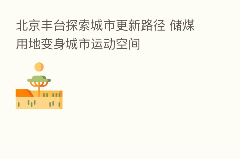北京丰台探索城市更新路径 储煤用地变身城市运动空间