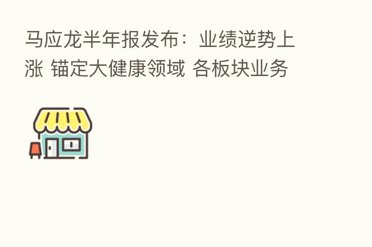 马应龙半年报发布：业绩逆势上涨 锚定大健康领域 各板块业务齐头并进