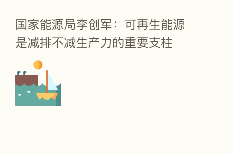 国家能源局李创军：可再生能源是减排不减生产力的重要支柱