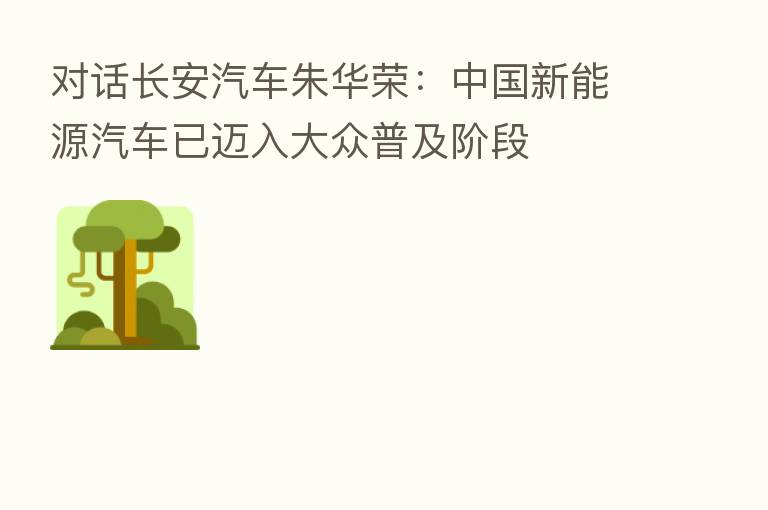 对话长安汽车朱华荣:中国新能源汽车已迈入大众普及阶段