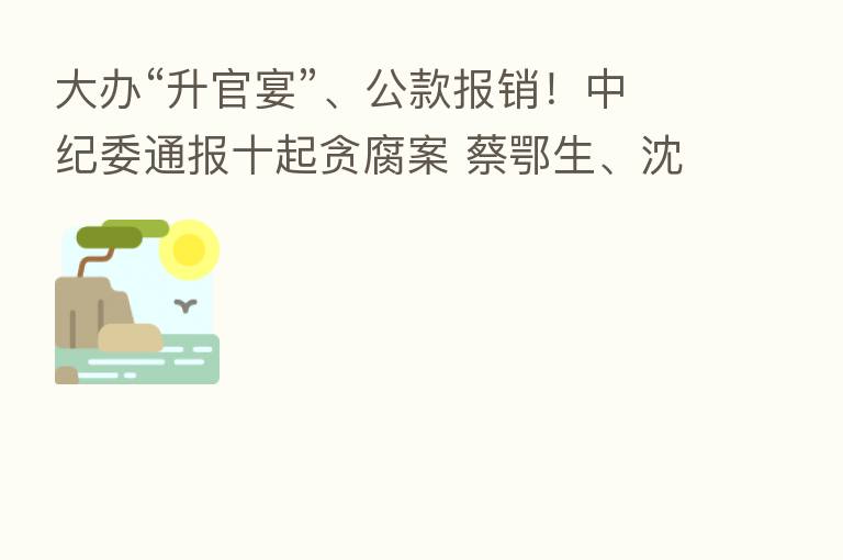 大办“升官宴”、公款报销！         通报十起贪腐案 蔡鄂生、沈东、刘宏武被点名