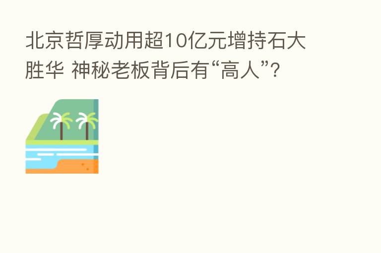 北京哲厚动用超10亿元增持石大胜华 神秘老板背后有“高人”?