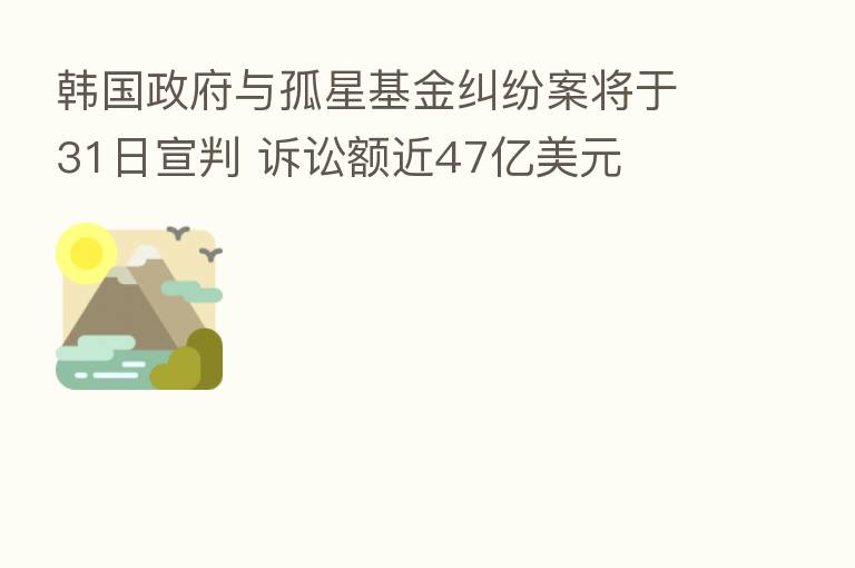 韩国政府与孤星基金纠纷案将于31日宣判 诉讼额近47亿美元