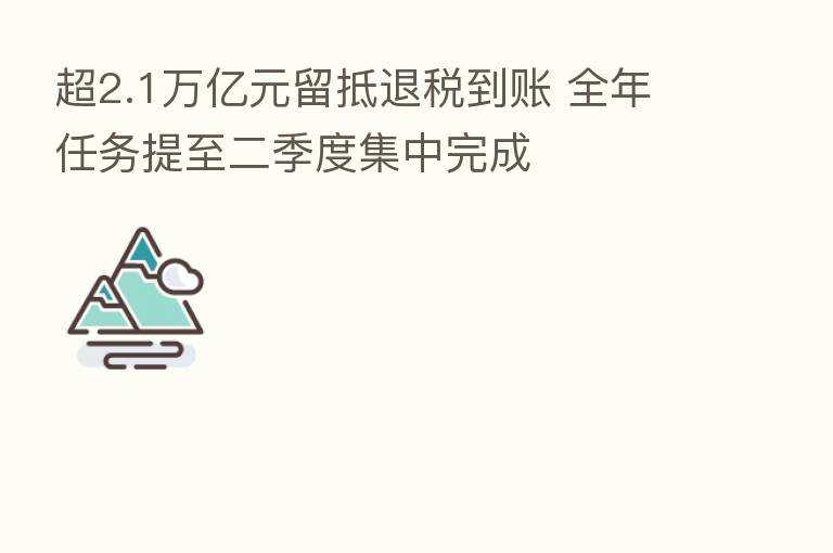 超2.1万亿元留抵退税到账 全年任务提至二季度集中完成