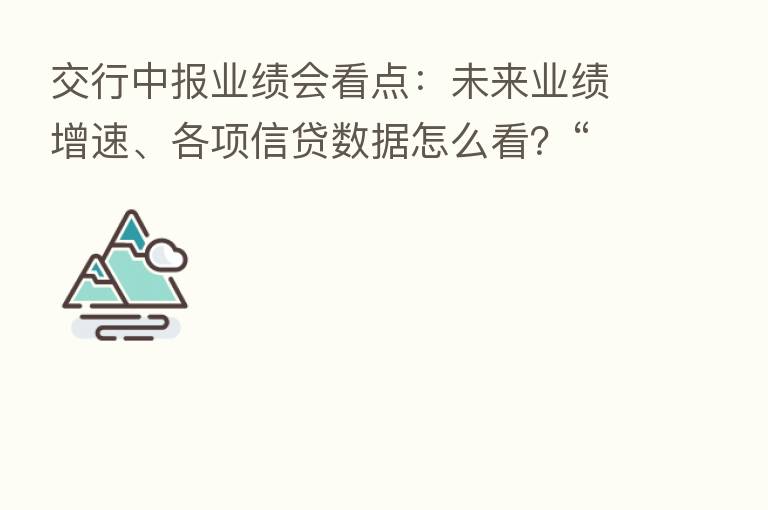 交行中报业绩会看点：未来业绩增速、各项信贷数据怎么看？“保交楼”风险几何？