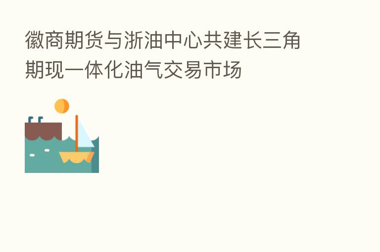 徽商期货与浙油中心共建长三角期现一体化油气交易市场