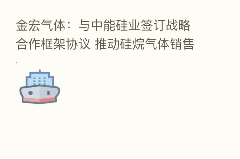 金宏气体：与中能硅业签订战略合作框架协议 推动硅烷气体销售业务
