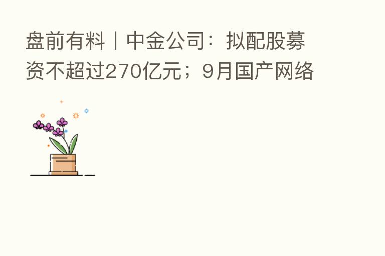 盘前有料丨中金公司：拟配股募资不超过270亿元；9月国产网络游戏审批名单公布…重要消息还有这些