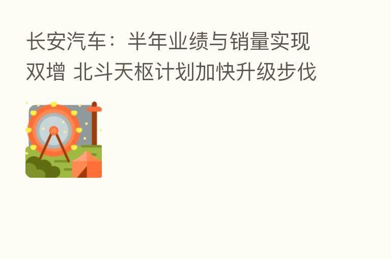 长安汽车:半年业绩与销量实现双增 北斗天枢计划加快升级步伐