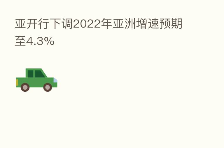 亚开行下调2022年亚洲增速预期至4.3%