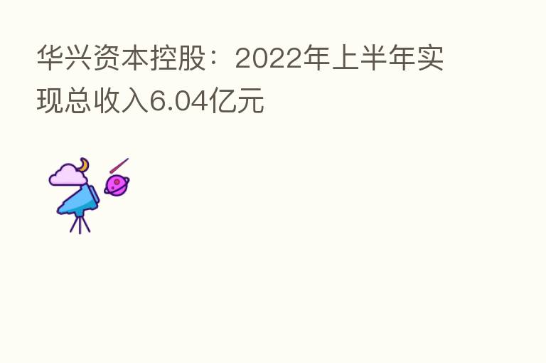 华兴资本控股:2022年上半年实现总收入6.04亿元