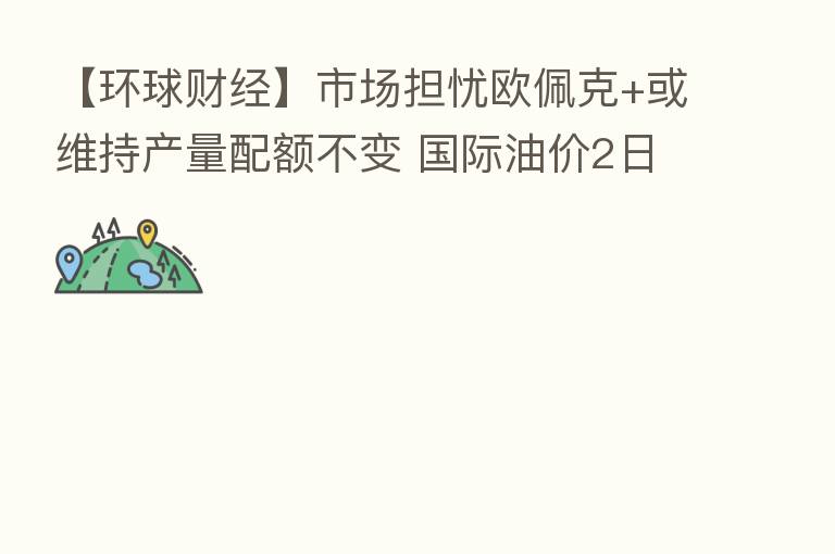 【环球财经】市场担忧欧佩克+或维持产量配额不变 国际油价2日小幅收涨