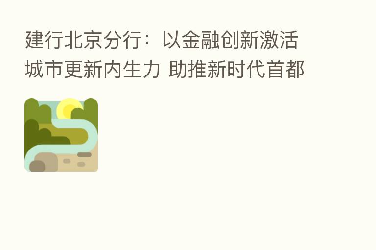建行北京分行:以金融创新激活城市更新内生力 助推新时代首都高质量发展