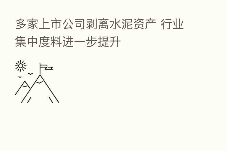 多家上市公司剥离水泥资产 行业集中度料进一步提升