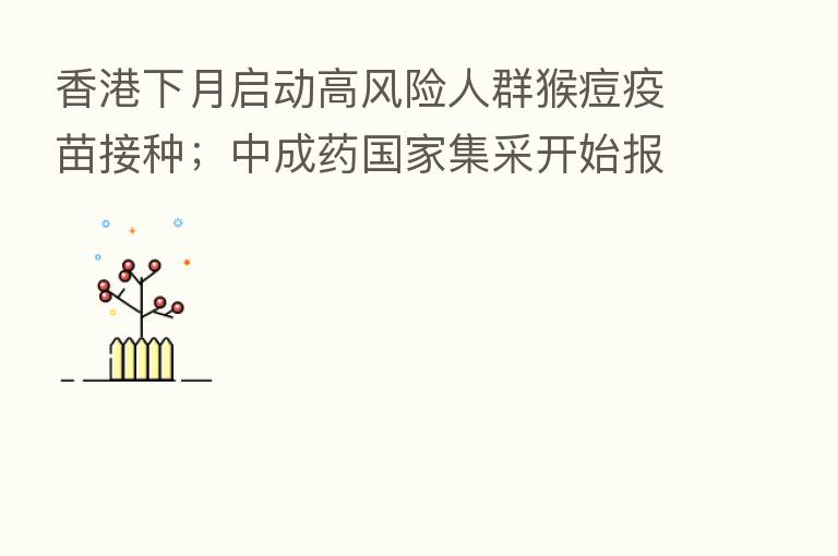 香港下月启动高风险人群猴痘疫苗接种;中成药国家集采开始报量