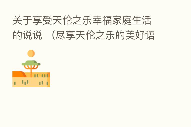 关于享受天伦之乐幸福家庭生活的说说 (尽享天伦之乐的美好语句)