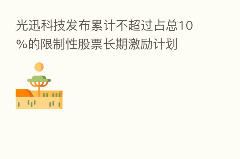 光迅科技发布累计不超过占总10%的限制性股票长期激励计划