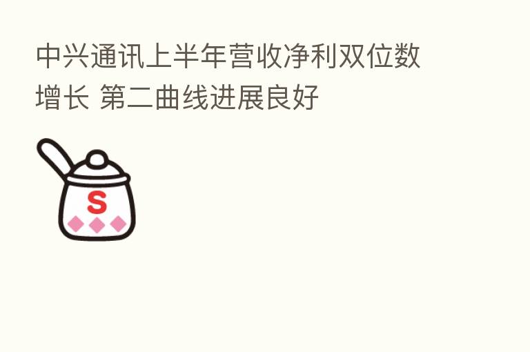 中兴通讯上半年营收净利双位数增长    二曲线进展良好