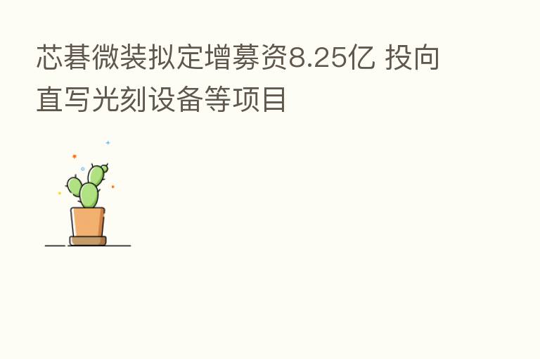 芯碁微装拟定增募资8.25亿 投向直写光刻设备等项目