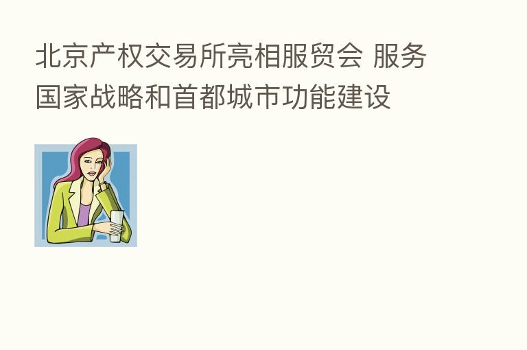 北京产权交易所亮相服贸会 服务国家战略和首都城市功能建设