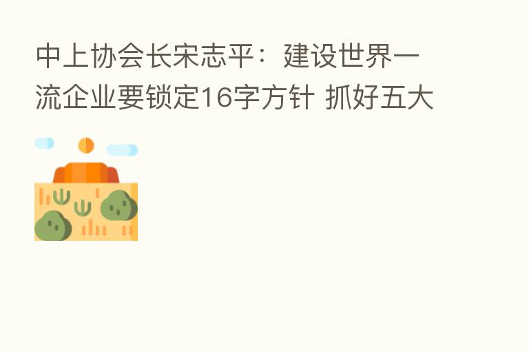 中上协会长宋志平：建设世界一流企业要锁定16字方针 抓好五大关键点