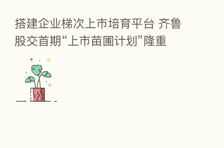 搭建企业梯次上市培育平台 齐鲁股交首期“上市苗圃计划”隆重开班