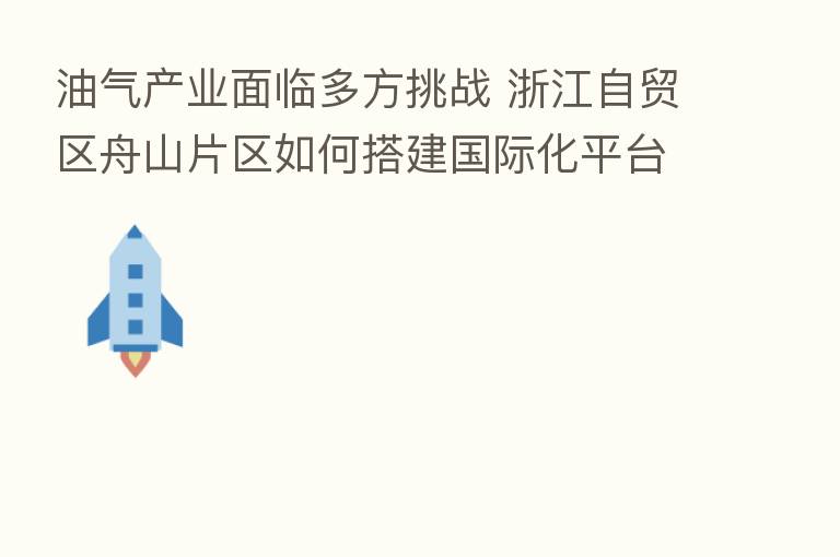 油气产业面临多方挑战 浙江自贸区舟山片区如何搭建国际化平台？