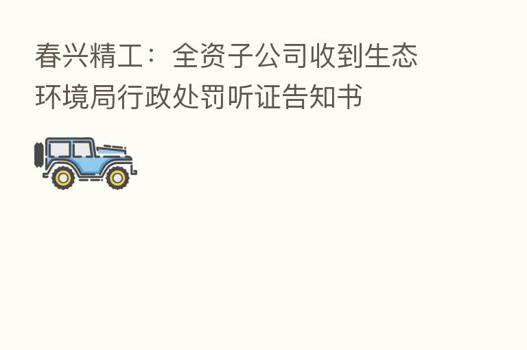 春兴精工:全资子公司收到生态环境局行政处罚听证告知书