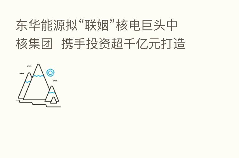 东华能源拟“联姻”核电巨头中核集团  携手投资超千亿元打造零碳产业园