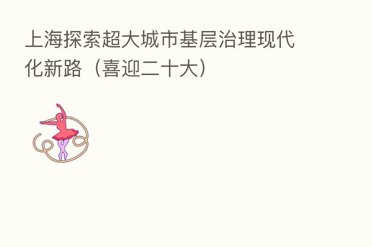 上海探索超大城市基层治理现代化新路(喜迎二十大)