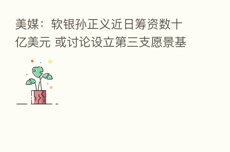 美媒：软银孙正义近日筹资数十亿美元 或讨论设立   三支愿景基金